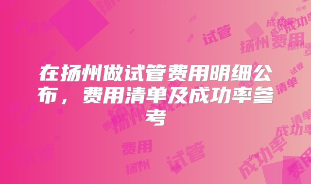 在扬州做试管费用明细公布，费用清单及成功率参考