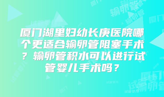 厦门湖里妇幼长庚医院哪个更适合输卵管阻塞手术?输卵管积水可以进行试管婴儿手术吗?