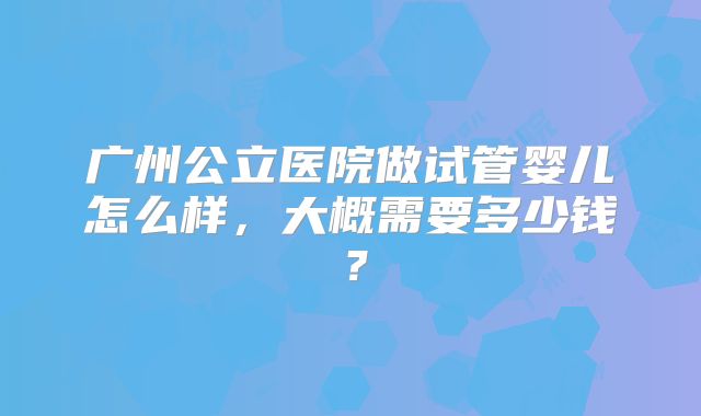 广州公立医院做试管婴儿怎么样，大概需要多少钱？
