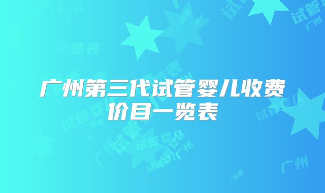 广州第三代试管婴儿收费价目一览表