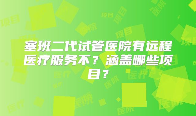 塞班二代试管医院有远程医疗服务不?涵盖哪些项目?