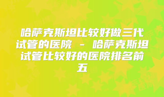 哈萨克斯坦比较好做三代试管的医院 - 哈萨克斯坦试管比较好的医院排名前五