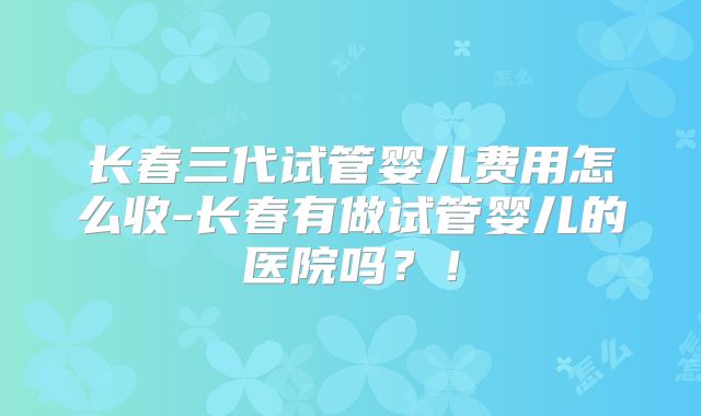 长春三代试管婴儿费用怎么收-长春有做试管婴儿的医院吗?!