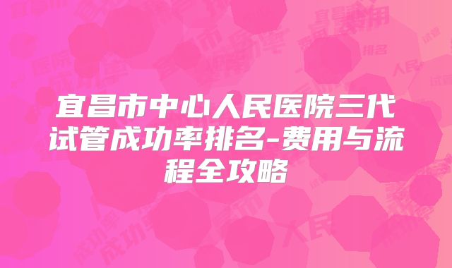 宜昌市中心人民医院三代试管成功率排名-费用与流程全攻略
