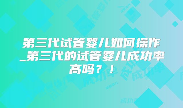 第三代试管婴儿如何操作_第三代的试管婴儿成功率高吗?!