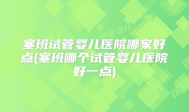 塞班试管婴儿医院哪家好点(塞班哪个试管婴儿医院好一点)