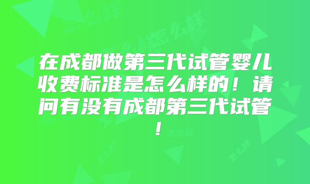 在成都做第三代试管婴儿收费标准是怎么样的！请问有没有成都第三代试管！