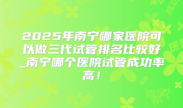 2025年南宁哪家医院可以做三代试管排名比较好_南宁哪个医院试管成功率高!