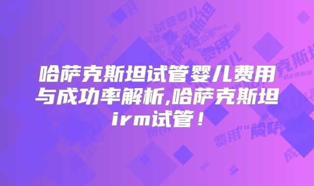 哈萨克斯坦试管婴儿费用与成功率解析,哈萨克斯坦irm试管!