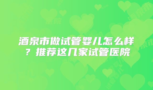 酒泉市做试管婴儿怎么样?推荐这几家试管医院