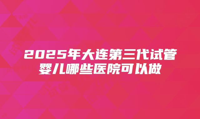 2025年大连第三代试管婴儿哪些医院可以做
