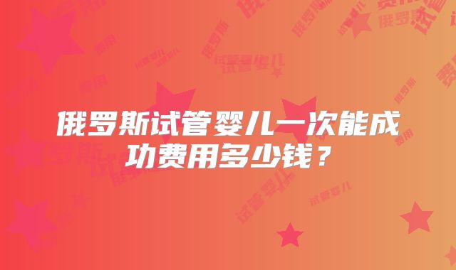 俄罗斯试管婴儿一次能成功费用多少钱?