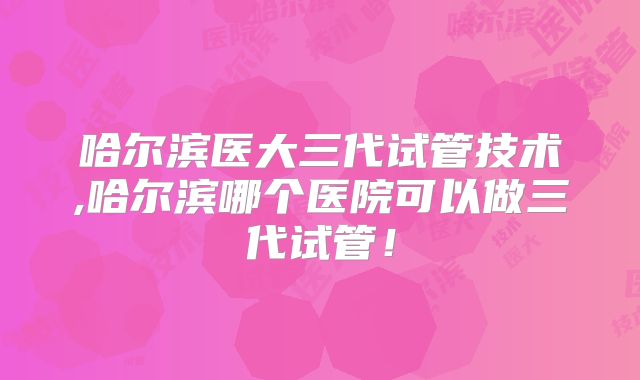 哈尔滨医大三代试管技术,哈尔滨哪个医院可以做三代试管！