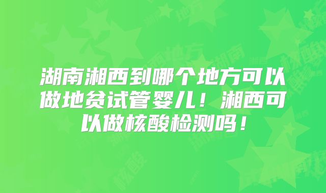 湖南湘西到哪个地方可以做地贫试管婴儿！湘西可以做核酸检测吗！