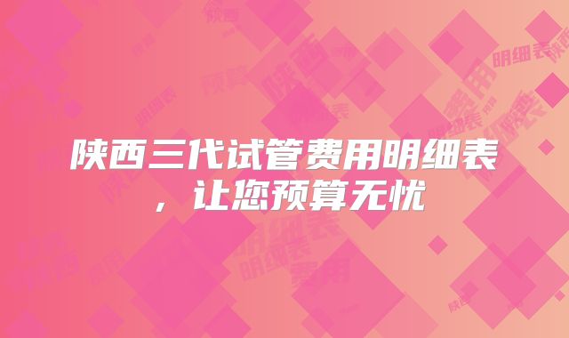 陕西三代试管费用明细表，让您预算无忧