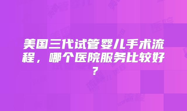 美国三代试管婴儿手术流程,哪个医院服务比较好?