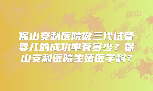 保山安利医院做三代试管婴儿的成功率有多少?保山安利医院生殖医学科?