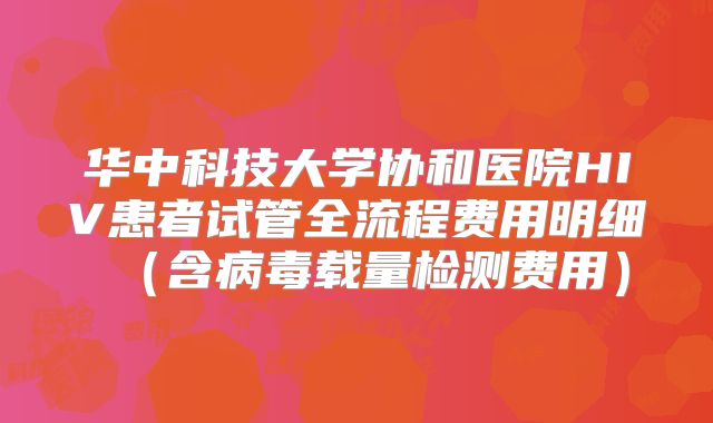 华中科技大学协和医院HIV患者试管全流程费用明细(含病毒载量检测费用)