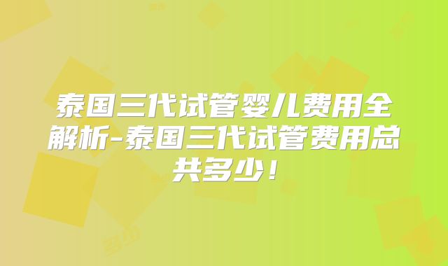 泰国三代试管婴儿费用全解析-泰国三代试管费用总共多少!