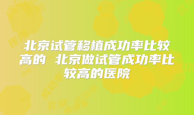 北京试管移植成功率比较高的 北京做试管成功率比较高的医院