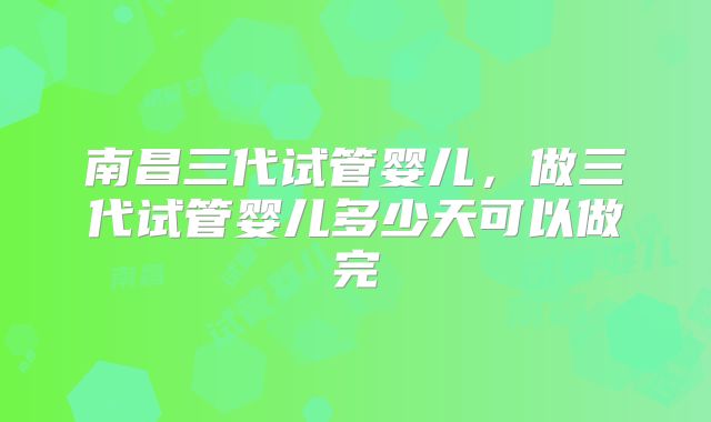 南昌三代试管婴儿,做三代试管婴儿多少天可以做完