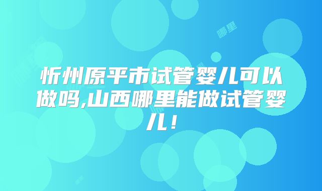 忻州原平市试管婴儿可以做吗,山西哪里能做试管婴儿!