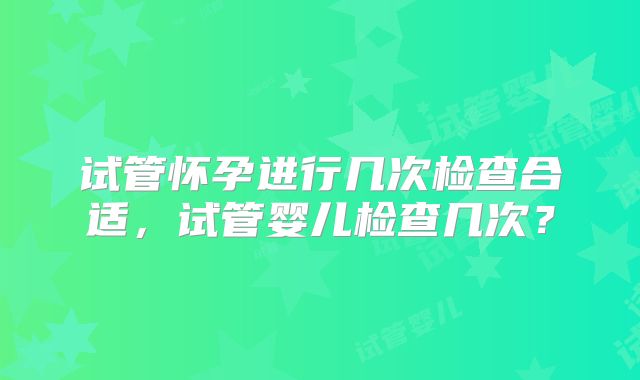 试管怀孕进行几次检查合适，试管婴儿检查几次？