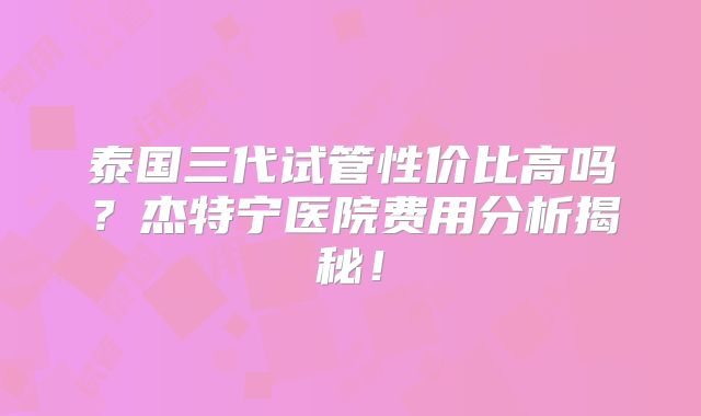 泰国三代试管性价比高吗?杰特宁医院费用分析揭秘!