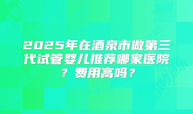 2025年在酒泉市做第三代试管婴儿推荐哪家医院？费用高吗？