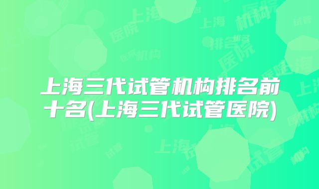 上海三代试管机构排名前十名(上海三代试管医院)