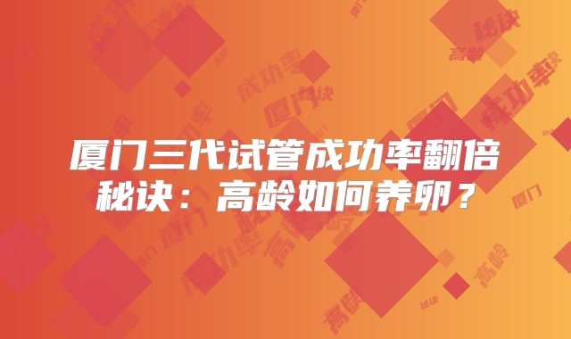厦门三代试管成功率翻倍秘诀：高龄如何养卵？