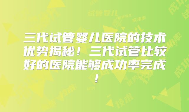 三代试管婴儿医院的技术优势揭秘！三代试管比较好的医院能够成功率完成！