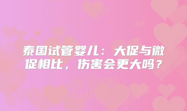 泰国试管婴儿:大促与微促相比,伤害会更大吗?