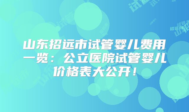 山东招远市试管婴儿费用一览:公立医院试管婴儿价格表大公开!