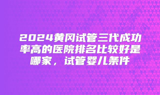 2024黄冈试管三代成功率高的医院排名比较好是哪家,试管婴儿条件