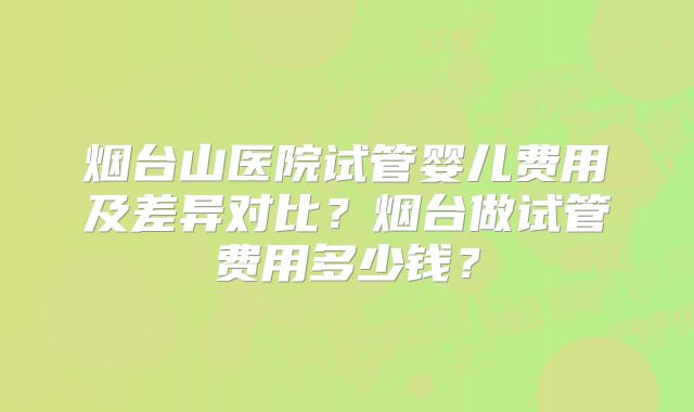 烟台山医院试管婴儿费用及差异对比?烟台做试管费用多少钱?