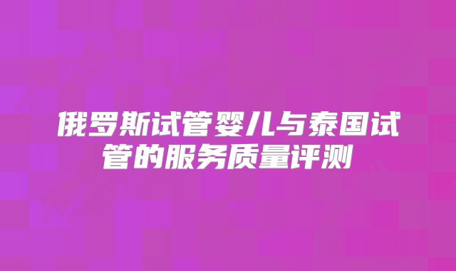 俄罗斯试管婴儿与泰国试管的服务质量评测