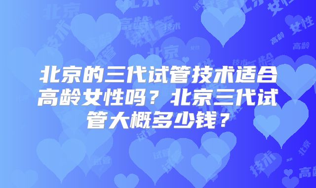北京的三代试管技术适合高龄女性吗?北京三代试管大概多少钱?