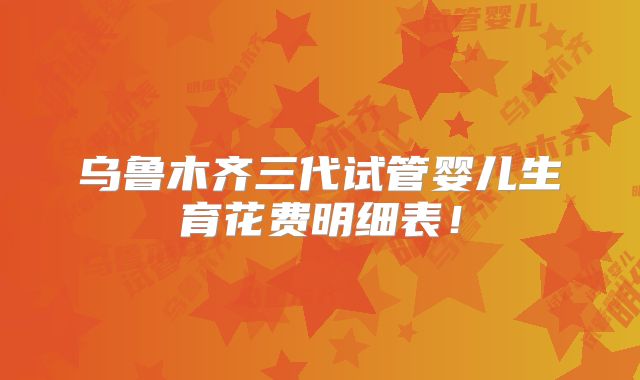 乌鲁木齐三代试管婴儿生育花费明细表!