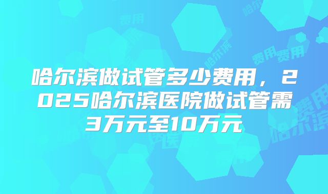 哈尔滨做试管多少费用,2025哈尔滨医院做试管需3万元至10万元