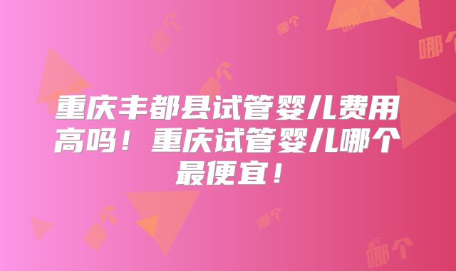 重庆丰都县试管婴儿费用高吗！重庆试管婴儿哪个最便宜！