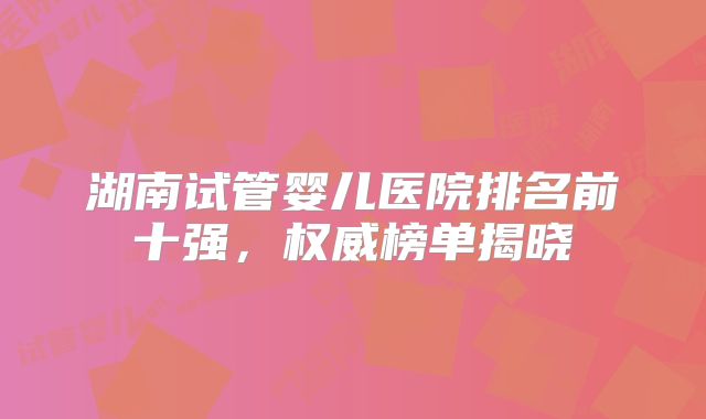湖南试管婴儿医院排名前十强，权威榜单揭晓