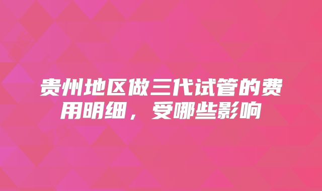 贵州地区做三代试管的费用明细,受哪些影响