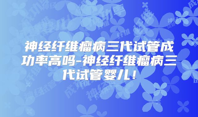 神经纤维瘤病三代试管成功率高吗-神经纤维瘤病三代试管婴儿!