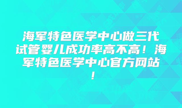 海军特色医学中心做三代试管婴儿成功率高不高！海军特色医学中心官方网站！