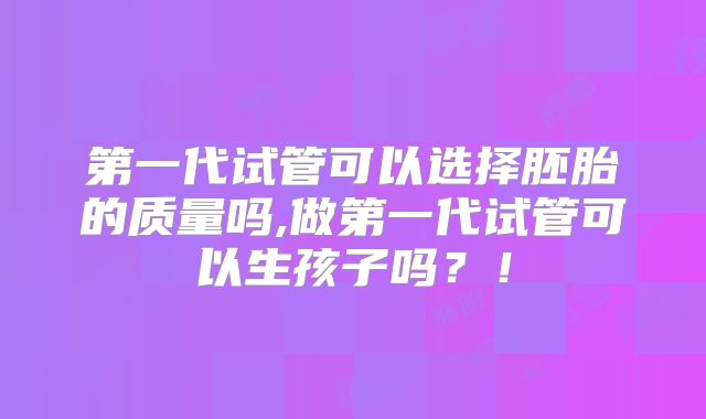 第一代试管可以选择胚胎的质量吗,做第一代试管可以生孩子吗？！