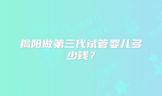 揭阳做第三代试管婴儿多少钱?