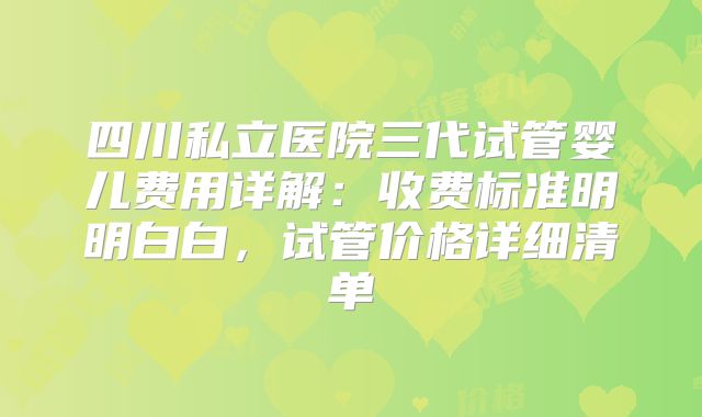 四川私立医院三代试管婴儿费用详解:收费标准明明白白,试管价格详细清单
