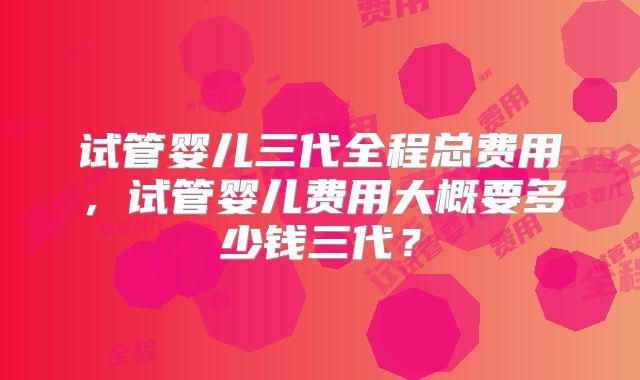 试管婴儿三代全程总费用,试管婴儿费用大概要多少钱三代?