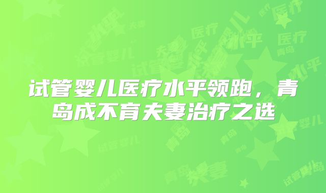 试管婴儿医疗水平领跑,青岛成不育夫妻治疗之选